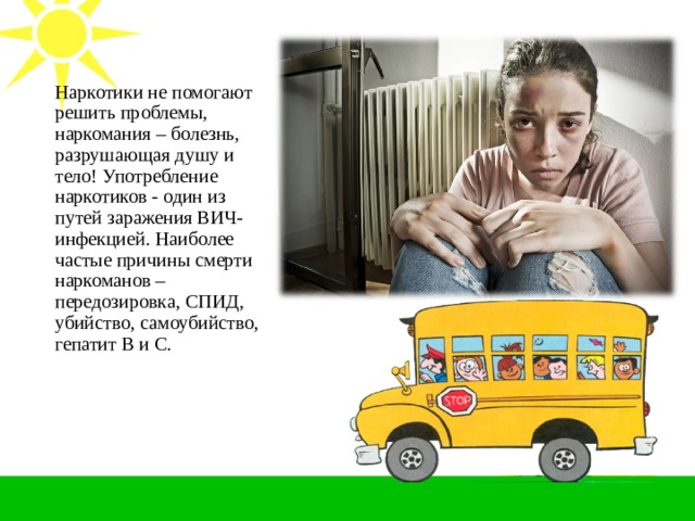 Наркотики не помогают решить проблемы, наркомания – болезнь, разрушающая душу и тело! Употребление наркотиков - один из путей заражения ВИЧ-инфекцией. Наиболее частые причины смерти наркоманов – передозировка, СПИД, убийство, самоубийство, гепатит В и С. 