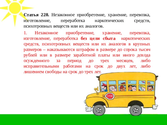 Статья 228. Незаконное приобретение, хранение, перевозка, изготовление, переработка наркотических средств, психотропных веществ или их аналогов. 1. Незаконное приобретение, хранение, перевозка, изготовление, переработка без цели сбыта наркотических средств, психотропных веществ или их аналогов в крупных размеров – наказываются штрафом в размере до сорока тысяч рублей или в размере заработной платы или иного дохода осужденного за период до трех месяцев, либо исправительными работами на срок до двух лет, либо лишением свободы на срок до трех лет. 