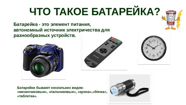 ЧТО ТАКОЕ БАТАРЕЙКА? Батарейка - это элемент питания, автономный источник электричества для разнообразных устройств. Батарейки бывают нескольких видов: «мизинчиковые», «пальчиковые», «крона»,«бочка», «таблетка». 