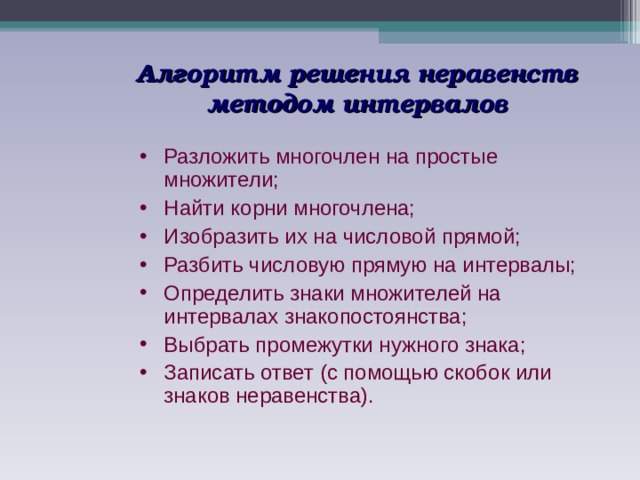 Алгоритм решения неравенств методом интервалов Разложить многочлен на простые множители; Найти корни многочлена; Изобразить их на числовой прямой; Разбить числовую прямую на интервалы; Определить знаки множителей на интервалах знакопостоянства; Выбрать промежутки нужного знака; Записать ответ (с помощью скобок или знаков неравенства). 