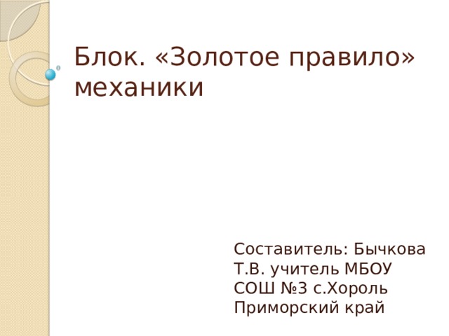 Блок. «Золотое правило» механики Составитель: Бычкова Т.В. учитель МБОУ СОШ №3 с.Хороль Приморский край 
