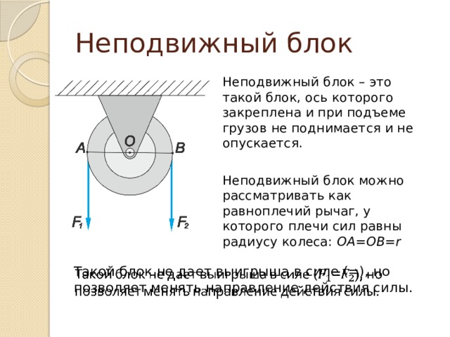 Неподвижный блок Неподвижный блок – это такой блок, ось которого закреплена и при подъеме грузов не поднимается и не опускается. Неподвижный блок можно рассматривать как равноплечий рычаг, у которого плечи сил равны радиусу колеса: OA=OB=r Такой блок не дает выигрыша в силе (=), но позволяет менять направление действия силы.   