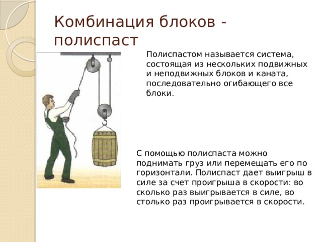 Комбинация блоков - полиспаст Полиспастом называется система, состоящая из нескольких подвижных и неподвижных блоков и каната, последовательно огибающего все блоки. С помощью полиспаста можно поднимать груз или перемещать его по горизонтали. Полиспаст дает выигрыш в силе за счет проигрыша в скорости: во сколько раз выигрывается в силе, во столько раз проигрывается в скорости. 