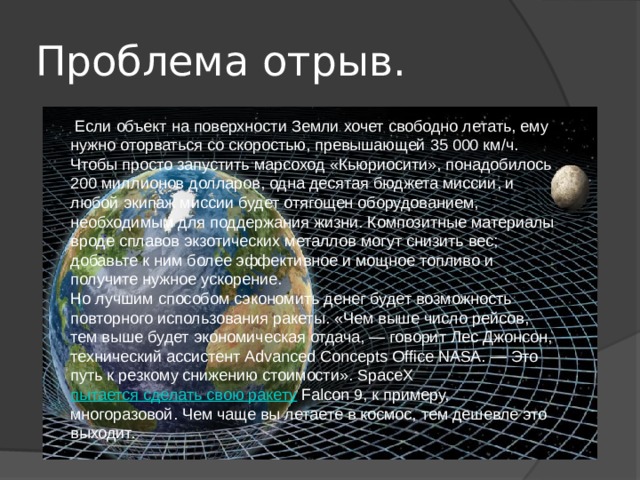 Проблема отрыв.   Если объект на поверхности Земли хочет свободно летать, ему нужно оторваться со скоростью, превышающей 35 000 км/ч. Чтобы просто запустить марсоход «Кьюриосити», понадобилось 200 миллионов долларов, одна десятая бюджета миссии, и любой экипаж миссии будет отягощен оборудованием, необходимым для поддержания жизни. Композитные материалы вроде сплавов экзотических металлов могут снизить вес; добавьте к ним более эффективное и мощное топливо и получите нужное ускорение. Но лучшим способом сэкономить денег будет возможность повторного использования ракеты. «Чем выше число рейсов, тем выше будет экономическая отдача, — говорит Лес Джонсон, технический ассистент Advanced Concepts Office NASA. — Это путь к резкому снижению стоимости». SpaceX  пытается сделать свою ракету  Falcon 9, к примеру, многоразовой. Чем чаще вы летаете в космос, тем дешевле это выходит.   