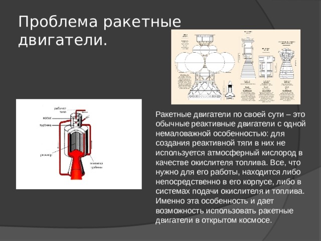 Проблема ракетные двигатели. Ракетные двигатели по своей сути – это обычные реактивные двигатели с одной немаловажной особенностью: для создания реактивной тяги в них не используется атмосферный кислород в качестве окислителя топлива. Все, что нужно для его работы, находится либо непосредственно в его корпусе, либо в системах подачи окислителя и топлива. Именно эта особенность и дает возможность использовать ракетные двигатели в открытом космосе. 