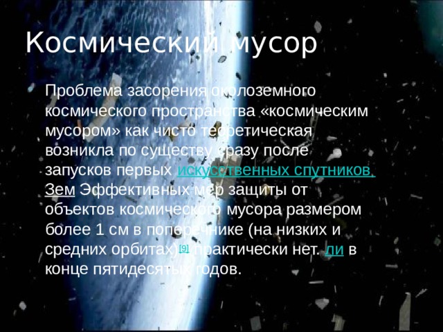 Космический мусор Проблема засорения околоземного космического пространства «космическим мусором» как чисто теоретическая возникла по существу сразу после запусков первых  искусственных спутников Зем Эффективных мер защиты от объектов космического мусора размером более 1 см в поперечнике (на низких и средних орбитах) [9]  практически нет. ли  в конце пятидесятых годов. 