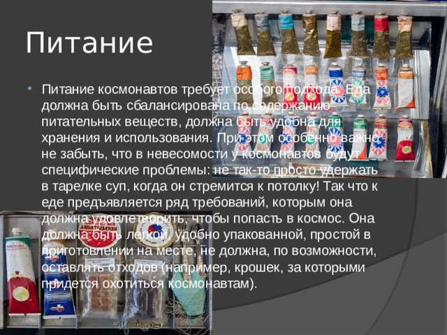 Питание Питание космонавтов требует особого подхода. Еда должна быть сбалансирована по содержанию питательных веществ, должна быть удобна для хранения и использования. При этом особенно важно не забыть, что в невесомости у космонавтов будут специфические проблемы: не так-то просто удержать в тарелке суп, когда он стремится к потолку! Так что к еде предъявляется ряд требований, которым она должна удовлетворить, чтобы попасть в космос. Она должна быть легкой, удобно упакованной, простой в приготовлении на месте, не должна, по возможности, оставлять отходов (например, крошек, за которыми придется охотиться космонавтам). 