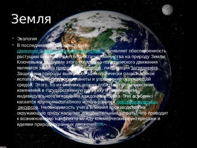 Земля Экология В последние два века растущее  движение в защиту окружающей среды  проявляет обеспокоенность растущим влиянием деятельности человечества на природу Земли. Ключевыми задачами этого социально-политического движения являются защита  природных ресурсов , ликвидация  загрязнения . Защитники природы выступают за экологически рациональное использование ресурсов планеты и управление окружающей средой. Этого, по их мнению, можно добиться путём внесения изменений в государственную политику и изменением индивидуального отношения каждого человека. Это особенно касается крупномасштабного использования  невозобновляемых ресурсов . Необходимость учёта влияния производства на окружающую среду налагает дополнительные затраты, что приводит к возникновению конфликта между коммерческими интересами и идеями природоохранных движений [208] . 