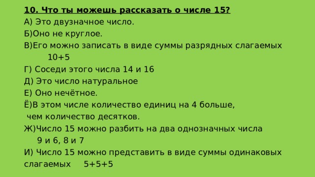 10. Что ты можешь рассказать о числе 15? А) Это двузначное число. Б)Оно не круглое. В)Его можно записать в виде суммы разрядных слагаемых  10+5 Г) Соседи этого числа 14 и 16 Д) Это число натуральное Е) Оно нечётное. Ё)В этом числе количество единиц на 4 больше,  чем количество десятков. Ж)Число 15 можно разбить на два однозначных числа  9 и 6, 8 и 7 И) Число 15 можно представить в виде суммы одинаковых слагаемых 5+5+5 