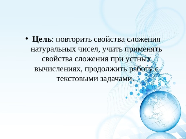 Цель : повторить свойства сложения натуральных чисел, учить применять свойства сложения при устных вычислениях, продолжить работу с текстовыми задачами. 