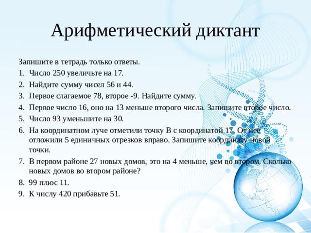 Арифметический диктант Запишите в тетрадь только ответы. Число 250 увеличьте на 17. Найдите сумму чисел 56 и 44. Первое слагаемое 78, второе -9. Найдите сумму. Первое число 16, оно на 13 меньше второго числа. Запишите второе число. Число 93 уменьшите на 30. На координатном луче отметили точку В с координатой 17. От нее отложили 5 единичных отрезков вправо. Запишите координату новой точки. В первом районе 27 новых домов, это на 4 меньше, чем во втором. Сколько новых домов во втором районе? 99 плюс 11. К числу 420 прибавьте 51. 