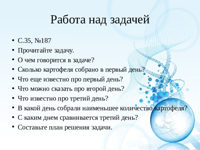 Работа над задачей С.35, №187 Прочитайте задачу. О чем говорится в задаче? Сколько картофеля собрано в первый день? Что еще известно про первый день? Что можно сказать про второй день? Что известно про третий день? В какой день собрали наименьшее количество картофеля? С каким днем сравнивается третий день? Составьте план решения задачи. 