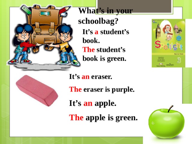 What’s in your schoolbag? It’s a student’s book. The student’s book is green. It’s an eraser. The eraser is purple. It’s an apple. The apple is green. 