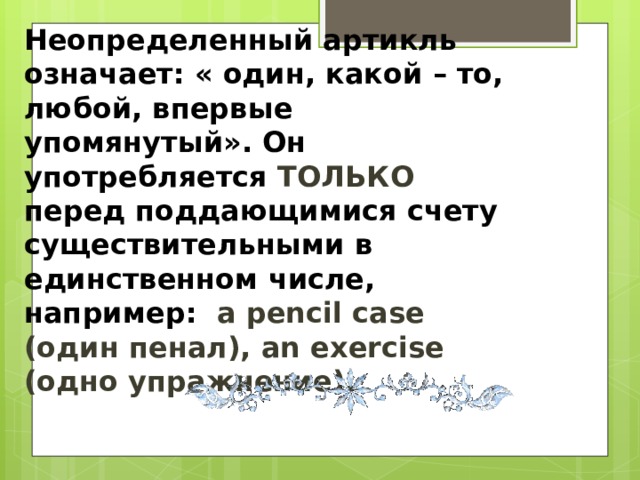 Неопределенный артикль означает: « один, какой – то, любой, впервые упомянутый». Он употребляется ТОЛЬКО перед поддающимися счету существительными в единственном числе, например: a pencil case (один пенал), an exercise (одно упражнение).    