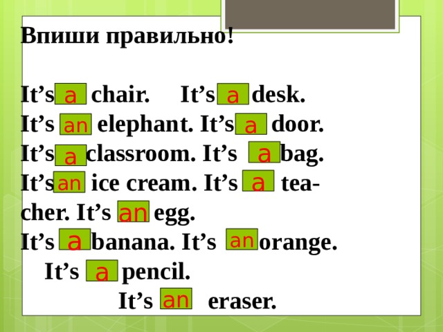 Впиши правильно!  It’s chair. It’s desk. It’s elephant. It’s door. It’s   classroom. It’s bag. It’s ice cream. It’s tea- cher. It’s egg. It’s banana. It’s orange.  It’s pencil.  It’s eraser.  a a a an a a a an an a an a an 