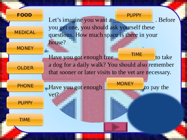 FOOD PUPPY Let’s imagine you want a _____________ . Before you get one, you should ask yourself these questions. How much space is there in your house? Have you got enough free _____________to take a dog for a daily walk? You should also remember that sooner or later visits to the vet are necessary. Have you got enough _____________to pay the vet? MEDICAL MONEY TIME OLDER MONEY PHONE PUPPY TIME 4 