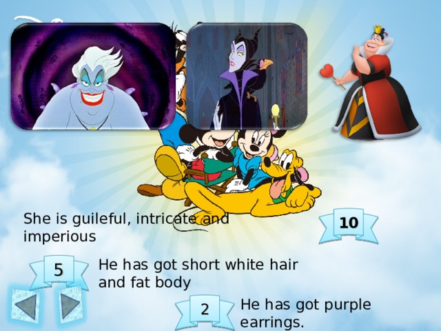 She is guileful, intricate and imperious 10 He has got short white hair and fat body 5 He has got purple earrings. 2 