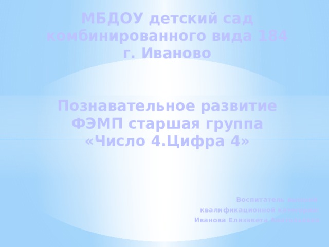 МБДОУ детский сад комбинированного вида 184  г. Иваново    Познавательное развитие  ФЭМП старшая группа  «Число 4.Цифра 4»    Воспитатель высшей квалификационной категории: Иванова Елизавета Анатольевна 