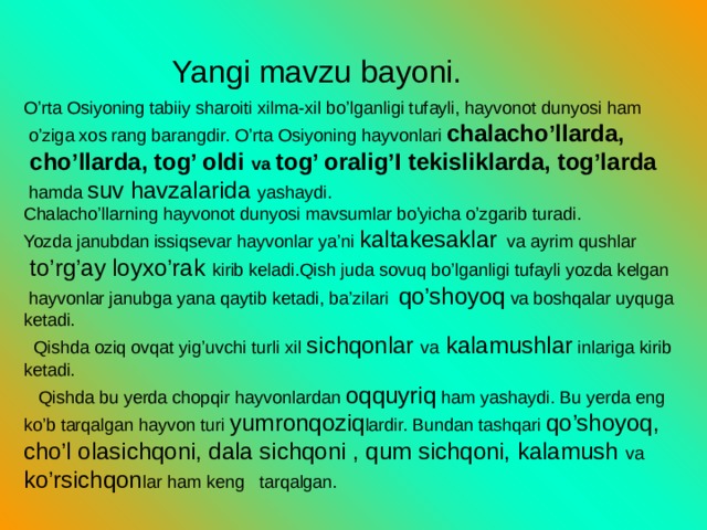 Yangi mavzu bayoni. O’rta Osiyoning tabiiy sharoiti xilma-xil bo’lganligi tufayli, hayvonot dunyosi ham  o’ziga xos rang barangdir. O’rta Osiyoning hayvonlari chalacho’llarda,  cho’llarda, tog’ oldi va tog’ oralig’I tekisliklarda, tog’larda  hamda suv havzalarida yashaydi. Chalacho’llarning hayvonot dunyosi mavsumlar bo’yicha o’zgarib turadi. Yozda janubdan issiqsevar hayvonlar ya’ni kaltakesaklar va ayrim qushlar  to’rg’ay loyxo’rak kirib keladi.Qish juda sovuq bo’lganligi tufayli yozda kelgan  hayvonlar janubga yana qaytib ketadi, ba’zilari qo’shoyoq va boshqalar uyquga ketadi.  Qishda oziq ovqat yig’uvchi turli xil sichqonlar va kalamushlar inlariga kirib ketadi.  Qishda bu yerda chopqir hayvonlardan oqquyriq ham yashaydi. Bu yerda eng ko’b tarqalgan hayvon turi yumronqoziq lardir. Bundan tashqari qo’shoyoq, cho’l olasichqoni, dala sichqoni , qum sichqoni, kalamush va ko’rsichqon lar ham keng tarqalgan.  