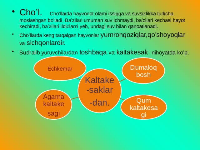 Cho’l. Cho’llarda hayvonot olami issiqqa va suvsizlikka turlicha moslashgan bo’ladi. Ba’zilari umuman suv ichmaydi, ba’zilari kechasi hayot kechiradi, ba’zilari ildizlarni yeb, undagi suv bilan qanoatlanadi. Cho’llarda keng tarqalgan hayvonlar yumronqoziqlar,qo’shoyoqlar va sichqonlardir. Sudralib yuruvchilardan toshbaqa va kaltakesak nihoyatda ko’p. Echkemar Dumaloqbosh Kaltake-saklar -dan. Agama kaltake sagi Qum kaltakesagi 