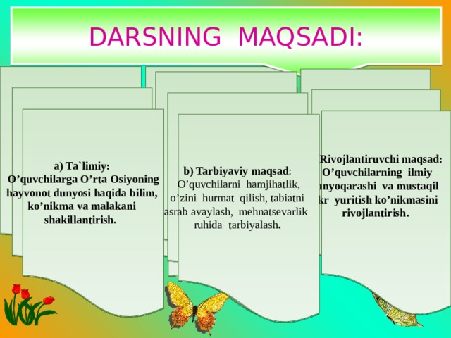 DARSNING MAQSADI: b) Tarbiyaviy maqsad : а) Ta`limiy: o’quvchilarda vatanga muhabbat tuyg’usini singdirish, buyuk ajdodlarimizga hurmat bilan qarash hissini uyg’otish  .  O’quvchilarga O’rta Osiyoning hayvonot dunyosi haqida bilim, ko’nikma va malakani shakillantirish. s) Rivojlantiruvchi maqsad:  O’quvchilarning ilmiy dunyoqarashi va mustaqil fikr yuritish ko’nikmasini rivojlantirish .  b) Tarbiyaviy maqsad :  O’quvchilarni hamjihatlik, o’zini hurmat qilish, tabiatni asrab avaylash, mehnatsevarlik ruhida tarbiyalash . 