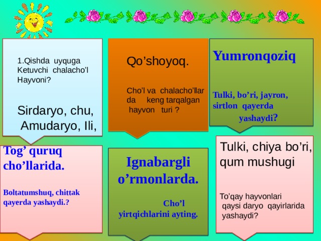       Yumronqoziq   Tulki, bo’ri, jayron, sirtlon qayerda yashaydi ?   Qo’shoyoq. 1.Qishda uyquga Ketuvchi chalacho’l Hayvoni? Cho’l va chalacho’llar da keng tarqalgan  hayvon turi ? Sirdaryo, chu,  Amudaryo, Ili,    Tulki, chiya bo’ri, qum mushugi Tog’ quruq cho’llarida.  Boltatumshuq, chittak qayerda yashaydi.?     Ignabargli o’rmonlarda.  Cho’l yirtqichlarini ayting.   To’qay hayvonlari  qaysi daryo qayirlarida  yashaydi? 
