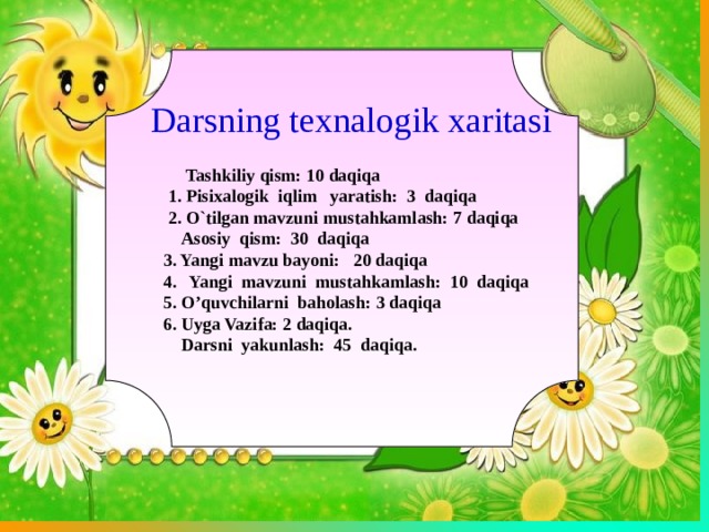   Tashkiliy qism: 10 daqiqa  1. Pisixalogik iqlim yaratish: 3 daqiqa  2. O`tilgan mavzuni mustahkamlash: 7 daqiqa  Asosiy qism: 30 daqiqa  3. Yangi mavzu bayoni: 20 daqiqa  4. Yangi mavzuni mustahkamlash: 10 daqiqa  5. O’quvchilarni baholash: 3 daqiqa  6. Uyga Vazifa: 2 daqiqa.  Darsni yakunlash: 45 daqiqa. Darsning texnalogik xaritasi 