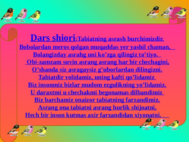 Dars shiori :Tabiatning asrash burchimizdir. Bobolardan meros qolgan muqaddas yer yashil chaman, Bolangizday asrahg uni ko’zga qilingiz to’tiyo.  Obi-zamzam suvin asrang asrang har bir chechagini, O’shanda siz asragaysiz g’uborlardan dilingizni. Tabiatdir volidamiz, uning kafti qo’lidamiz Biz insonmiz bizlar mudom ezgulikning yo’lidamiz. U daraxtmi u chechakmi begonamas dilbandimiz Biz barchamiz onaizor tabiatning farzandimiz. Asrang ona tabiatni asrang hurlik shijoatni, Hech bir inson kutmas axir farzandidan xiyonatni. 