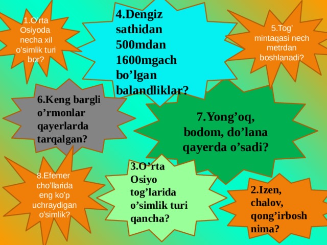 4.Dengiz sathidan 500mdan 1600mgach bo’lgan balandliklar? 1.O’rta Osiyoda necha xil o’simlik turi bor? 5.Tog’ mintaqasi nech metrdan boshlanadi? 7.Yong’oq, bodom, do’lana qayerda o’sadi? 6.Keng bargli o’rmonlar qayerlarda tarqalgan? 8.Efemer cho’llarida eng ko’p uchraydigan o’simlik? 3.O’rta Osiyo tog’larida o’simlik turi qancha?  2.Izen, chalov, qong’irbosh nima? 