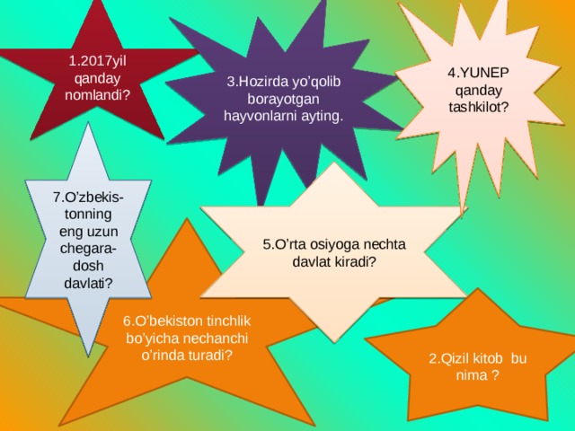 4.YUNEP qanday tashkilot? 1.2017yil qanday nomlandi? 3.Hozirda yo’qolib borayotgan hayvonlarni ayting. 7.O’zbekis-tonning eng uzun chegara-dosh davlati? 5.O’rta osiyoga nechta davlat kiradi? 6.O’bekiston tinchlik bo’yicha nechanchi o’rinda turadi? 2.Qizil kitob bu nima ? 