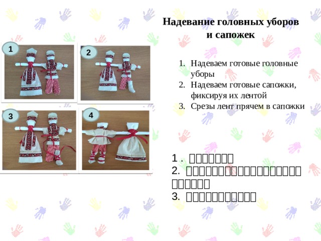 Надевание головных уборов и сапожек 1 2 Надеваем готовые головные уборы Надеваем готовые сапожки, фиксируя их лентой Срезы лент прячем в сапожки 4 3 1 . 帽子をかぶる。 2. 私たちはブーツを履いた。リボンを結んでください。 3. リボンをブーツに入れる 