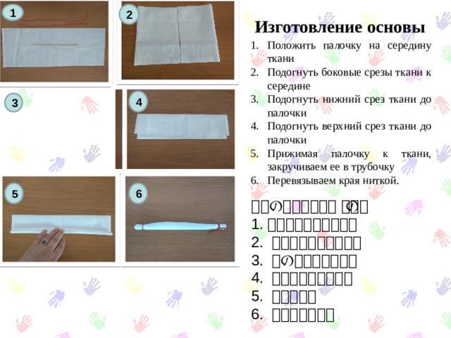 2 1  Изготовление основы Положить палочку на середину ткани Подогнуть боковые срезы ткани к середине Подогнуть нижний срез ткани до палочки Подогнуть верхний срез ткани до палочки Прижимая палочку к ткани, закручиваем ее в трубочку Перевязываем края ниткой. 4 3 5 6 仕事の始まり仕事の始まり 1. 真ん中に棒があります 2. 布を中央に曲げます。 3. 下の布を曲げます。 4. 布を上に曲げます。 5. 棒をねじる 6. 端を縛ります。 