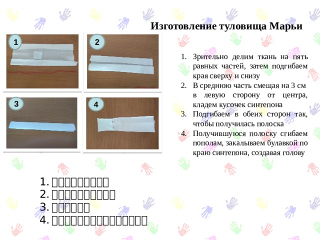 Изготовление туловища Марьи 1 2 Зрительно делим ткань на пять равных частей, затем подгибаем края сверху и снизу В среднюю часть смещая на 3 см в левую сторону от центра, кладем кусочек синтепона Подгибаем в обеих сторон так, чтобы получилась полоска Получившуюся полоску сгибаем пополам, закалываем булавкой по краю синтепона, создавая голову 3 4 上と下に曲げます。 シンテポンを入れる。 半分に眠る。 針を挿入してください。頭を作る 