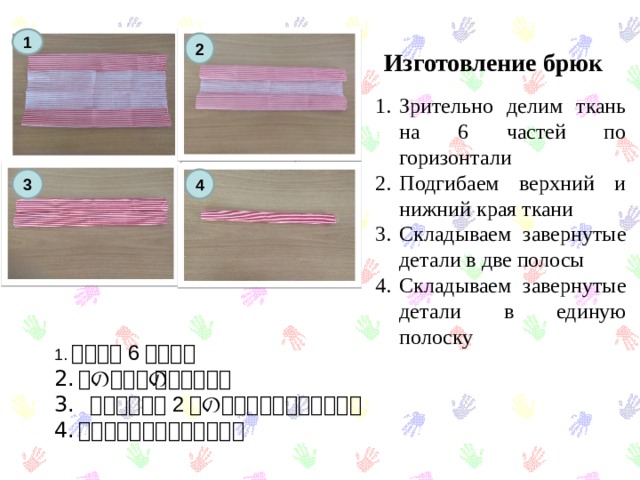 Изготовление брюк 1 2 Зрительно делим ткань на 6 частей по горизонтали Подгибаем верхний и нижний края ткани Складываем завернутые детали в две полосы Складываем завернутые детали в единую полоску 3 4 1. 布を横に 6 分割する 布の上下の端を曲げます  包んだ部分を 2 つのストリップに折ります。 包んだ部分を縞に折ります。 