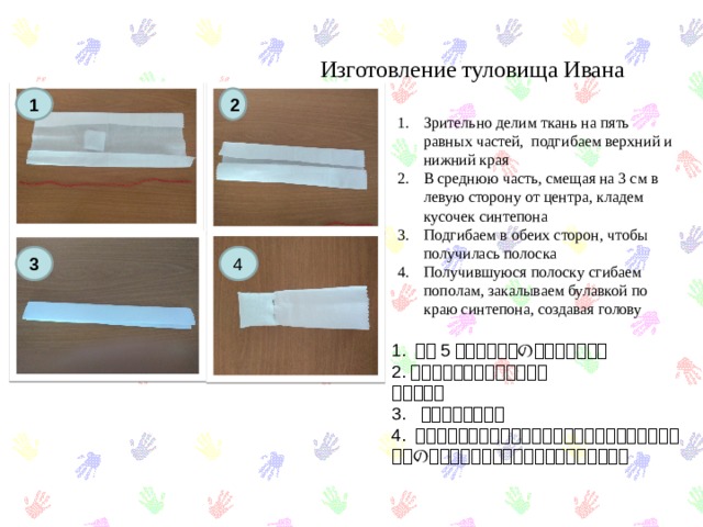 Изготовление туловища Ивана 1 2 Зрительно делим ткань на пять равных частей, подгибаем верхний и нижний края В среднюю часть, смещая на 3 см в левую сторону от центра, кладем кусочек синтепона Подгибаем в обеих сторон, чтобы получилась полоска Получившуюся полоску сгибаем пополам, закалываем булавкой по краю синтепона, создавая голову 3 4 1. 布を 5 等分し、上下の端を曲げます。 2. 真ん中にシンテポンを入れる 折ります。 3. ストリップを入手 4. ストリップを半分に折り曲げ、パッドを入れたポリエステルの端に沿ってピンで固定し、頭を作ります。 