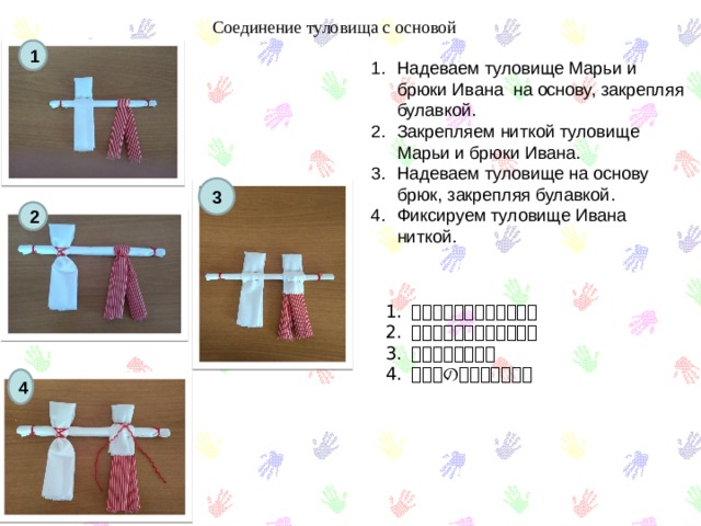 Соединение туловища с основой 1 Надеваем туловище Марьи и брюки Ивана на основу, закрепляя булавкой. Закрепляем ниткой туловище Марьи и брюки Ивана. Надеваем туловище на основу брюк, закрепляя булавкой. Фиксируем туловище Ивана ниткой. 3 2 体とズボンをつなぎます。 体とズボンをつなぎます。 ズボンをはめる。 イワンの体を直します。 4 