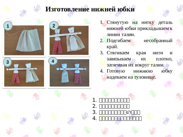 Изготовление нижней юбки   Стянутую на нитку деталь нижней юбки прикладываем к линии талии. Подгибаем несобранный край. Стягиваем края нити и завязываем их плотно, затягивая их вокруг талии. Готовую нижнюю юбку надеваем на туловище. 1 2 3 4 腰にスカートをかぶる 端を曲げ​​てください。 縛ってください。体の周り。 スカートを着用してください。 