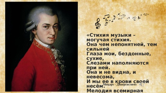 «Стихия музыки – могучая стихия. Она чем непонятней, тем сильней Глаза мои, бездонные, сухие, Слезами наполняются при ней. Она и не видна, и невесома, И мы ее в крови своей несём. Мелодия всемирная истома, Как соль в воде, растворена во всем»  Моцарт - Дивертисмент 