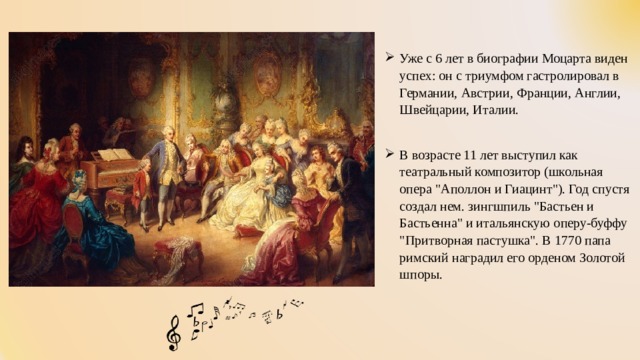 Уже с 6 лет в биографии Моцарта виден успех: он с триумфом гастролировал в Германии, Австрии, Франции, Англии, Швейцарии, Италии. В возрасте 11 лет выступил как театральный композитор (школьная опера 