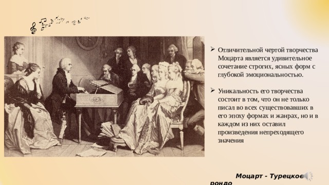 Отличительной чертой творчества Моцарта является удивительное сочетание строгих, ясных форм с глубокой эмоциональностью. Уникальность его творчества состоит в том, что он не только писал во всех существовавших в его эпоху формах и жанрах, но и в каждом из них оставил произведения непреходящего значения    Моцарт - Турецкое рондо 