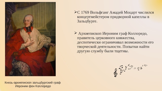 С 1769 Вольфганг Амадей Моцарт числился концертмейстером придворной капеллы в Зальцбурге.  Архиепископ Иероним граф Коллоредо, правитель церковного княжества, деспотически ограничивал возможности его творческой деятельности. Попытки найти другую службу были тщетны. Князь-архиепископ зальцбургский граф  Иероним фон Коллоредо 
