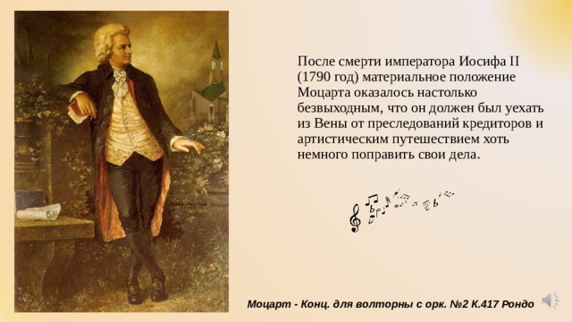 После смерти императора Иосифа II (1790 год) материальное положение Моцарта оказалось настолько безвыходным, что он должен был уехать из Вены от преследований кредиторов и артистическим путешествием хоть немного поправить свои дела. Моцарт - Конц. для волторны с орк. №2 К.417 Рондо 