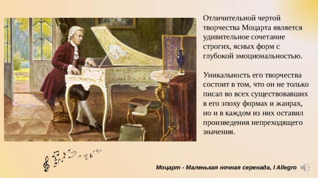Отличительной чертой творчества Моцарта является удивительное сочетание строгих, ясных форм с глубокой эмоциональностью. Уникальность его творчества состоит в том, что он не только писал во всех существовавших в его эпоху формах и жанрах, но и в каждом из них оставил произведения непреходящего значения. Моцарт - Маленькая ночная серенада, I Allegro 