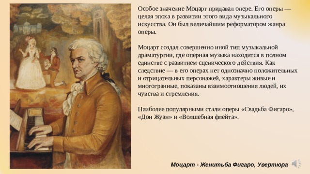 Особое значение Моцарт придавал опере. Его оперы — целая эпоха в развитии этого вида музыкального искусства. Он был величайшим реформатором жанра оперы. Моцарт создал совершенно иной тип музыкальной драматургии, где оперная музыка находится в полном единстве с развитием сценического действия. Как следствие — в его операх нет однозначно положительных и отрицательных персонажей, характеры живые и многогранные, показаны взаимоотношения людей, их чувства и стремления. Наиболее популярными стали оперы «Свадьба Фигаро», «Дон Жуан» и «Волшебная флейта». Моцарт - Женитьба Фигаро, Увертюра 