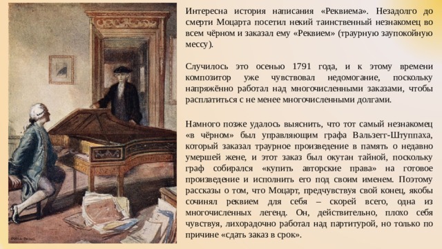 Интересна история написания «Реквиема». Незадолго до смерти Моцарта посетил некий таинственный незнакомец во всем чёрном и заказал ему «Реквием» (траурную заупокойную мессу). Случилось это осенью 1791 года, и к этому времени композитор уже чувствовал недомогание, поскольку напряжённо работал над многочисленными заказами, чтобы расплатиться с не менее многочисленными долгами. Намного позже удалось выяснить, что тот самый незнакомец «в чёрном» был управляющим графа Вальзегг-Штуппаха, который заказал траурное произведение в память о недавно умершей жене, и этот заказ был окутан тайной, поскольку граф собирался «купить авторские права» на готовое произведение и исполнить его под своим именем. Поэтому рассказы о том, что Моцарт, предчувствуя свой конец, якобы сочинял реквием для себя – скорей всего, одна из многочисленных легенд. Он, действительно, плохо себя чувствуя, лихорадочно работал над партитурой, но только по причине «сдать заказ в срок». 