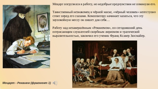 Моцарт погрузился в работу, но недобрые предчувствия не покинули его. Таинственный незнакомец в чёрной маске, «чёрный человек» неотступно стоит перед его глазами. Композитору начинает казаться, что эту заупокойную мессу он пишет для себя… Работу над незавершённым «Реквиемом», по сегодняшний день потрясающим слушателей скорбным лиризмом и трагической выразительностью, закончил его ученик Франц Ксавер Зюсмайер. Моцарт - Реквием (фрагмент 1) 