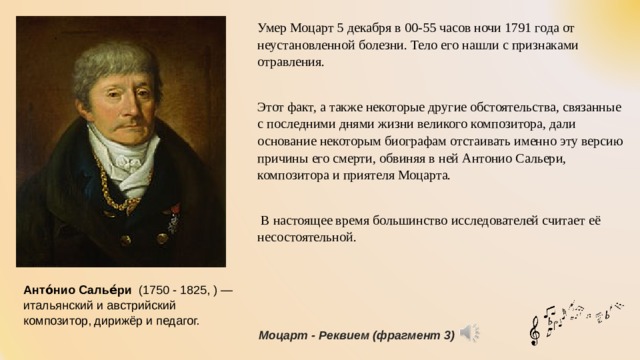 Умер Моцарт 5 декабря в 00-55 часов ночи 1791 года от неустановленной болезни. Тело его нашли с признаками отравления. Этот факт, а также некоторые другие обстоятельства, связанные с последними днями жизни великого композитора, дали основание некоторым биографам отстаивать именно эту версию причины его смерти, обвиняя в ней Антонио Сальери, композитора и приятеля Моцарта.  В настоящее время большинство исследователей считает её несостоятельной. Анто́нио Салье́ри   (1750 - 1825, ) — итальянский и австрийский композитор, дирижёр и педагог. Моцарт - Реквием (фрагмент 3) 