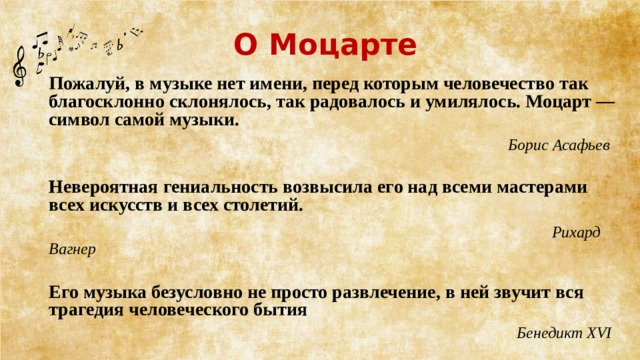 О Моцарте   Пожалуй, в музыке нет имени, перед которым человечество так благосклонно склонялось, так радовалось и умилялось. Моцарт — символ самой музыки.  Борис Асафьев  Невероятная гениальность возвысила его над всеми мастерами всех искусств и всех столетий.     Рихард Вагнер Его музыка безусловно не просто развлечение, в ней звучит вся трагедия человеческого бытия  Бенедикт XVI  