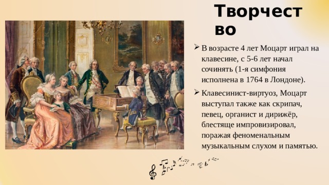 Творчество   В возрасте 4 лет Моцарт играл на клавесине, с 5-6 лет начал сочинять (1-я симфония исполнена в 1764 в Лондоне). Клавесинист-виртуоз, Моцарт выступал также как скрипач, певец, органист и дирижёр, блестяще импровизировал, поражая феноменальным музыкальным слухом и памятью. 