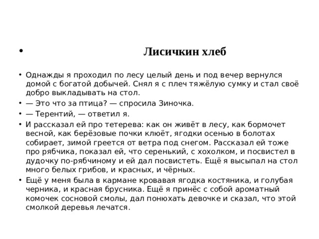  Лисичкин хлеб Однажды я проходил по лесу целый день и под вечер вернулся домой с богатой добычей. Снял я с плеч тяжёлую сумку и стал своё добро выкладывать на стол. — Это что за птица? — спросила Зиночка. — Терентий, — ответил я. И рассказал ей про тетерева: как он живёт в лесу, как бормочет весной, как берёзовые почки клюёт, ягодки осенью в болотах собирает, зимой греется от ветра под снегом. Рассказал ей тоже про рябчика, показал ей, что серенький, с хохолком, и посвистел в дудочку по-рябчиному и ей дал посвистеть. Ещё я высыпал на стол много белых грибов, и красных, и чёрных. Ещё у меня была в кармане кровавая ягодка костяника, и голубая черника, и красная брусника. Ещё я принёс с собой ароматный комочек сосновой смолы, дал понюхать девочке и сказал, что этой смолкой деревья лечатся. 